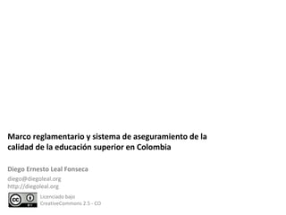 Marco reglamentario y sistema de aseguramiento de la calidad de la educación superior en Colombia  Licenciado bajo  CreativeCommons 2.5 - CO Diego Ernesto Leal Fonseca [email_address] http://diegoleal.org 