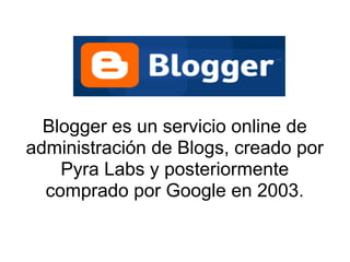 Blogger es un servicio online de
administración de Blogs, creado por
    Pyra Labs y posteriormente
  comprado por Google en 2003.
 