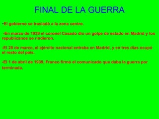 FINAL DE LA GUERRA - El gobierno se trasladó a la zona centro.      -En marzo de 1939 el coronel Casado dio un golpe de estado en Madrid y los republicanos se rindieron.    -El 28 de marzo, el ejército nacional entraba en Madrid, y en tres días ocupó el resto del país.    -El 1 de abril de 1939, Franco firmó el comunicado que daba la guerra por terminada.   