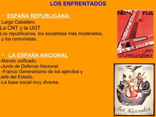 LOS ENFRENTADOS   ESPAÑA REPUBLICANA:   Largo Caballero La CNT y la UGT . Los republicanos, los socialistas más moderados,    y los comunistas.       LA ESPAÑA NACIONAL -Mando unificado.  - Junta de Defensa Nacional.     -Franco  Generalísimo  de los ejércitos y  Jefe del Estado.  -La base social muy diversa. 