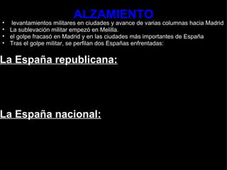 ALZAMIENTO   levantamientos militares en ciudades y avance de varias columnas hacia Madrid  La sublevación militar empezó en Melilla.  el golpe fracasó en Madrid y en las ciudades más importantes de España Tras el golpe militar, se perfilan dos Españas enfrentadas:    La España republicana:           La España nacional:     