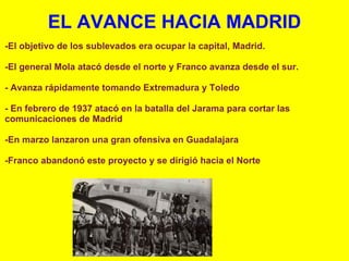 EL AVANCE HACIA MADRID -El objetivo de los sublevados era ocupar la capital, Madrid.    -El general Mola atacó desde el norte y Franco avanza desde el sur.    - Avanza rápidamente tomando Extremadura y Toledo   - En febrero de 1937 atacó en la batalla del Jarama para cortar las comunicaciones de Madrid    -En marzo lanzaron una gran ofensiva en Guadalajara   -Franco abandonó este proyecto y se dirigió hacia el Norte 