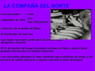   LA COMPAÑA DEL NORTE   - Los nacionales            norte.   - septiembre de 1936      -Comenzó con el asedio de Bilbao    -El bombardeo de Guernica   -Las tropas nacionales continuaron su avance hacia   Santander y Asturias.    -El 21 de octubre las tropas nacionales entraban en Gijón, y todo el Norte quedaba incorporado a la España sublevada.   -Los nacionales adquieren la  base industrial vasca industrias de armas- y los recursos de carbón asturiano y poseían casi todo el acero de España.   Irún  San Sebastián 