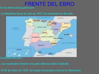 FRENTE DEL EBRO - En el centro de la guerra civil.   - La República lanza en julio de 1937 una operación en Brunete                              -La batalla del Ebro...   - Los nacionales iniciaron una gran ofensiva sobre Cataluña.    - El 26 de enero de 1939, las tropas franquistas entraron en Barcelona.   