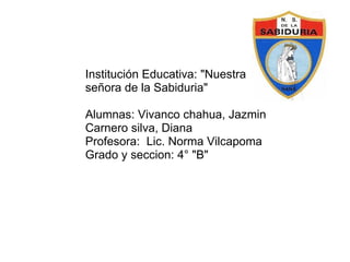 Institución Educativa: &quot;Nuestra señora de la Sabiduria&quot;   Alumnas: Vivanco chahua, Jazmin Carnero silva, Diana Profesora:  Lic. Norma Vilcapoma Grado y seccion: 4° &quot;B&quot; 