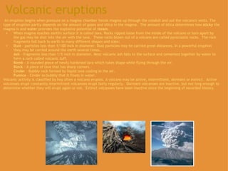 Volcanic eruptions   An eruption begins when pressure on a magma chamber forces magma up through the conduit and out the volcano's vents. The type of eruption partly depends on the amount of gases and silica in the magma.  The amount of silica determines how  sticky  the magma is and  water  provides the explosive potential of  steam . When magma reaches earth's surface it is called lava. Rocks ripped loose from the inside of the volcano or torn apart by the gas may be shot into the air with the lava.  These rocks blown out of a volcano are called pyroclastic rocks.  The rock fragments fall back to earth in many different shapes and sizes:   Dust  - particles less than 1/100 inch in diameter. Dust particles may be carried great distances. In a powerful eruption they may be carried around the earth several times.  Ash  - fragments less than 1/5 inch in diameter. Most volcanic ash falls to the surface and cemented together by water to form a rock called volcanic tuff.  Bomb  - A rounded piece of newly hardened lava which takes shape while flying through the air.  Block  - A piece of lava that has sharp corners.  Cinder  - Bubbly rock formed by liquid lava cooling in the air. Pumice  - Cinder so bubbly that it floats in water.  Volcanic activity is classified by hoy often a volcano erupsts. A volcano may be active, intermittent, dormant or extinct.  Active volcanoes erupt constantly.Intermittent volcanoes erupt fairly regularly.  Dormant volcanoes are inactive, but not long enough to determine whether they will erupt again or not.  Extinct volcanoes have been inactive since the beginning of recorded history.    