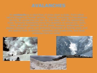 AVALANCHES An  avalanche  is a rapid flow of snow down a slope, from either natural triggers or human activity. Typically occurring in mountainous terrain, an avalanche can mix air and water with the descending snow. Powerful avalanches have the capability to entrain ice, rocks, trees, and other material on the slope; however avalanches are always initiated in snow, are primarily composed of flowing snow, and are distinct from mudslides, rockslides,rock avalanches, and serac collapses from an icefall. 