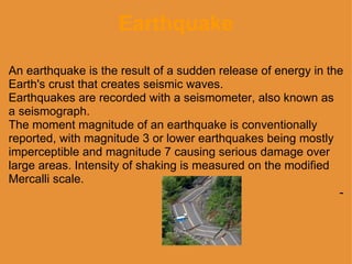 Earthquake An earthquake is the result of a sudden release of energy in the Earth's crust that creates seismic waves.  Earthquakes are recorded with a seismometer, also known as a seismograph.  The moment magnitude of an earthquake is conventionally reported, with magnitude 3 or lower earthquakes being mostly imperceptible and magnitude 7 causing serious damage over large areas. Intensity of shaking is measured on the modified Mercalli scale. - 