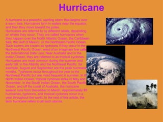 Hurricane A hurricane is a powerful, swirling storm that begins over a warm sea. Hurricanes form in waters near the equator, and then they move toward the poles.  Hurricanes are referred to by different labels, depending on where they occur. They are called hurricanes when they happen over the North Atlantic Ocean, the Caribbean Sea, the Gulf of Mexico, or the Northeast Pacific Ocean. Such storms are known as typhoons if they occur in the Northwest Pacific Ocean, west of an imaginary line called the International Date Line. Near Australia and in the Indian Ocean, they are referred to as tropical cyclones.  Hurricanes are most common during the summer and early fall. In the Atlantic and the Northeast Pacific, for example, August and September are the peak hurricane months. Typhoons occur throughout the year in the Northwest Pacific but are most frequent in summer. In the North Indian Ocean, tropical cyclones strike in May and November. In the South Indian Ocean, the South Pacific Ocean, and off the coast of Australia, the hurricane season runs from December to March. Approximately 85 hurricanes, typhoons, and tropical cyclones occur in a year throughout the world. In the rest of this article, the term hurricane refers to all such storms.   