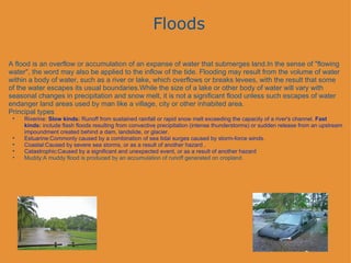 Floods A flood is an overflow or accumulation of an expanse of water that submerges land.In the sense of "flowing water", the word may also be applied to the inflow of the tide. Flooding may result from the volume of water within a body of water, such as a river or lake, which overflows or breaks levees, with the result that some of the water escapes its usual boundaries.While the size of a lake or other body of water will vary with seasonal changes in precipitation and snow melt, it is not a significant flood unless such escapes of water endanger land areas used by man like a village, city or other inhabited area. Principal types   Riverine:  Slow kinds:  Runoff from sustained rainfall or rapid snow melt exceeding the capacity of a river's channel.  Fast kinds:  include flash floods resulting from convective precipitation (intense thunderstorms) or sudden release from an upstream impoundment created behind a dam, landslide, or glacier.   Estuarine:Commonly caused by a combination of sea tidal surges caused by storm-force winds.   Coastal:Caused by severe sea storms, or as a result of another hazard .   Catastrophic:Caused by a significant and unexpected event, or as a result of another hazard   Muddy:A muddy flood is produced by an accumulation of runoff generated on cropland.     