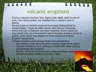     volcanic eruptions  During a volcanic eruption, lava, tephra (ash, lapilli, solid chunks of rock), and various gases, are expelled from a volcanic vent or fissure. Several types of volcanic eruptions have been distinguished by volcanologists. These are often named after famous volcanoes where that type of behavior has been observed. Some volcanoes may exhibit only one characteristic type of eruption during a period of activity, while others may display an entire sequence of types. Eruption mechanisms Volcanic eruptions arise through three main mechanisms: Gas release under decompression causing magmatic eruptions  Thermal contraction from chilling on contact with water causing phreatomagmatic eruptions  Ejection entrained particles during steam eruptions causing phreatic eruptions (Heiken & Wholtez 1985)  