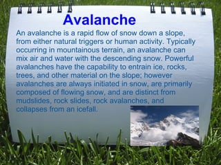 Avalanche An avalanche is a rapid flow of snow down a slope, from either natural triggers or human activity. Typically occurring in mountainous terrain, an avalanche can mix air and water with the descending snow. Powerful avalanches have the capability to entrain ice, rocks, trees, and other material on the slope; however avalanches are always initiated in snow, are primarily composed of flowing snow, and are distinct from mudslides, rock slides, rock avalanches, and collapses from an icefall. 