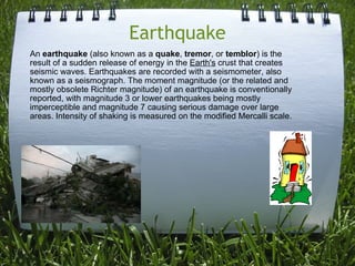 Earthquake An  earthquake  (also known as a  quake ,  tremor , or  temblor ) is the result of a sudden release of energy in the  Earth's  crust that creates seismic waves. Earthquakes are recorded with a seismometer, also known as a seismograph. The moment magnitude (or the related and mostly obsolete Richter magnitude) of an earthquake is conventionally reported, with magnitude 3 or lower earthquakes being mostly imperceptible and magnitude 7 causing serious damage over large areas. Intensity of shaking is measured on the modified Mercalli scale. 