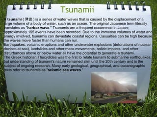 Tsunamii  A  tsunami  ( 津波 ) is a series of water waves that is caused by the displacement of a large volume of a body of water, such as an ocean. The original Japanese term literally translates as " harbor wave ." Tsunamis are a frequent occurrence in Japan; approximately 195 events have been recorded. Due to the immense volumes of water and energy involved, tsunamis can devastate coastal regions. Casualties can be high because the waves move faster than humans can run. Earthquakes, volcanic eruptions and other underwater explosions (detonations of nuclear devices at sea), landslides and other mass movements, bolide impacts, and other disturbances above or below water all have the potential to generate a tsunami. The Greek historian Thucydides was the first to relate tsunami to submarine earthquakes, but understanding of tsunami's nature remained slim until the 20th century and is the subject of ongoing research. Many early geological, geographical, and oceanographic texts refer to tsunamis as " seismic sea waves ." 