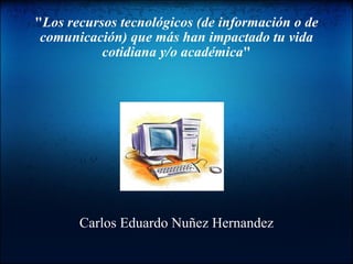 &quot; Los recursos tecnológicos (de información o de comunicación) que más han impactado tu vida cotidiana y/o académica &quot; Carlos Eduardo Nuñez Hernandez 