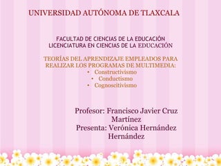 UNIVERSIDAD AUTÓNOMA DE TLAXCALA
FACULTAD DE CIENCIAS DE LA EDUCACIÓN
LICENCIATURA EN CIENCIAS DE LA EDUCACIÓN
TEORÍAS DEL APRENDIZAJE EMPLEADOS PARA
REALIZAR LOS PROGRAMAS DE MULTIMEDIA:
• Constructivismo
• Conductismo
• Cognoscitivismo
Profesor: Francisco Javier Cruz
Martínez
Presenta: Verónica Hernández
Hernández
 