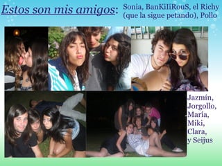Estos son mis amigos : Sonia, BanKiIiRouS, el Richy (que la sigue petando), Pollo Jazmín, Jorgollo, María, Miki, Clara, y Seijus