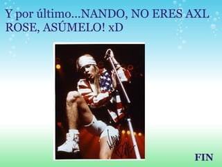 Y por último...NANDO, NO ERES AXL ROSE, ASÚMELO! xD FIN