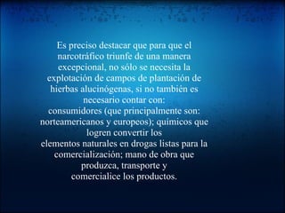 Es preciso destacar que para que el narcotráfico triunfe de una manera excepcional, no sólo se necesita la explotación de campos de plantación de hierbas alucinógenas, si no también es necesario contar con: consumidores (que principalmente son: norteamericanos y europeos); químicos que logren convertir los elementos naturales en drogas listas para la comercialización; mano de obra que produzca, transporte y comercialice los productos. 