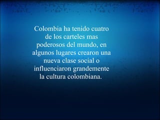 Colombia ha tenido cuatro de los carteles mas poderosos del mundo, en algunos lugares crearon una nueva clase social o influenciaron grandemente la cultura colombiana.  
