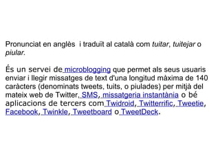  Pronunciat en anglès  i traduït al català com  tuitar ,  tuitejar  o  piular.   És un servei de   microblogging  que permet als seus usuaris enviar i llegir missatges de text d'una longitud màxima de 140 caràcters (denominats tweets, tuits, o piulades) per mitjà del mateix web de Twitter,   SMS ,   missatgeria instantània  o bé aplicacions de tercers com   Twidroid ,   Twitterrific ,   Tweetie ,   Facebook ,   Twinkle ,   Tweetboard  o   TweetDeck . 