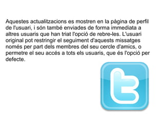   Aquestes actualitzacions es mostren en la pàgina de perfil de l'usuari, i són també enviades de forma immediata a altres usuaris que han triat l'opció de rebre-les. L'usuari original pot restringir el seguiment d'aquests missatges només per part dels membres del seu cercle d'amics, o permetre el seu accés a tots els usuaris, que és l'opció per defecte. 