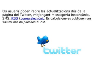   Els usuaris poden rebre les actualitzacions des de la pàgina del Twitter, mitjançant missatgeria instantània, SMS,   RSS  i   correu electrònic . Es calcula que es publiquen uns 130 milions de  piulades  al dia . 