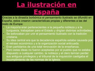 La ilustración en España Gracias a la dinastía borbónica el pensamiento ilustrado se difundió en España, estos crearon características propias y diferentes a las del resto de Europa: La mayoría eran pertenecientes a la pequeña nobleza y a la burguesía, trabajaban para el Estado y drigían distintas actividades. Se esforzaban por unir el pensamiento ilustrado con la tradición cristiana. Su idea central era que la decadencia española estaba causada por el retraso económico y a la organización social anticuada. Eran partidarios de una total renovación de la enseñanza. Pero estas ideas no fueron aceptadas por el pueblo que no estaba dispuesto a cualquier cambio, la nobleza y el clero temían perder sus antiguos privilegios y el tribunal de la inquisición castigaba el incumplimiento de las normas de la Iglesia.  