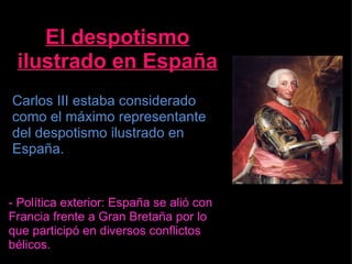 El despotismo ilustrado en España Carlos III estaba considerado como el máximo representante del despotismo ilustrado en España. - Política exterior: España se alió con Francia frente a Gran Bretaña por lo que participó en diversos conflictos bélicos. 