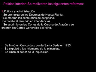 -Política interior: Se realizaron las siguientes reformas: 1 .Política y administración:   Se promulgaron los Decretos de Nueva Planta.   Se crearon los secretarios de despacho. Se dividió el territorio en intendencias.   Se suprimieron las Cortes de la Corona de Aragón y se crearon las Cortes Generales del reino. 2. Relaciones con la Iglesia: Se firmó un Concordato con la Santa Sede en 1753. Se expulsó a los miembros de la o jesuitas. Se limitó el poder de la Inquisición.   