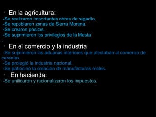 3.Economía y hacienda En la agricultura:   -Se realizaron importantes obras de regadío.   -Se repoblaron zonas de Sierra Morena.   -Se crearon pósitos.   -Se suprimieron los privilegios de la Mesta . En el comercio y la industria :   -Se suprimieron las aduanas interiores que afectaban al comercio de cereales.   -Se protegió la industria nacional.   -Se patrocinó la creación de manufacturas reales.   En hacienda:   -Se unificaron y racionalizaron los impuestos. 