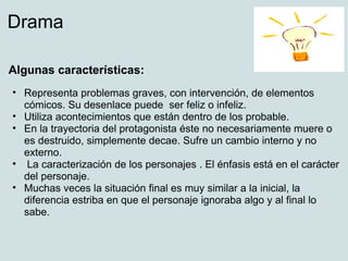 Drama

Algunas características:
• Representa problemas graves, con intervención, de elementos
  cómicos. Su desenlace puede ser feliz o infeliz.
• Utiliza acontecimientos que están dentro de los probable.
• En la trayectoria del protagonista éste no necesariamente muere o
  es destruido, simplemente decae. Sufre un cambio interno y no
  externo.
• La caracterización de los personajes . El énfasis está en el carácter
  del personaje.
• Muchas veces la situación final es muy similar a la inicial, la
  diferencia estriba en que el personaje ignoraba algo y al final lo
  sabe.
 