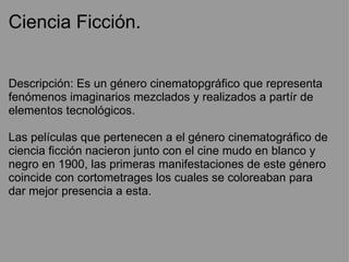 Ciencia Ficción.


Descripción: Es un género cinematopgráfico que representa
fenómenos imaginarios mezclados y realizados a partír de
elementos tecnológicos.

Las películas que pertenecen a el género cinematográfico de
ciencia ficción nacieron junto con el cine mudo en blanco y
negro en 1900, las primeras manifestaciones de este género
coincide con cortometrages los cuales se coloreaban para
dar mejor presencia a esta.
 