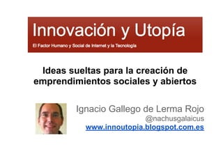 Ideas sueltas para la creación de
emprendimientos sociales y abiertos
Ignacio Gallego de Lerma Rojo
@nachusgalaicus
www.innoutopia.blogspot.com.es
 