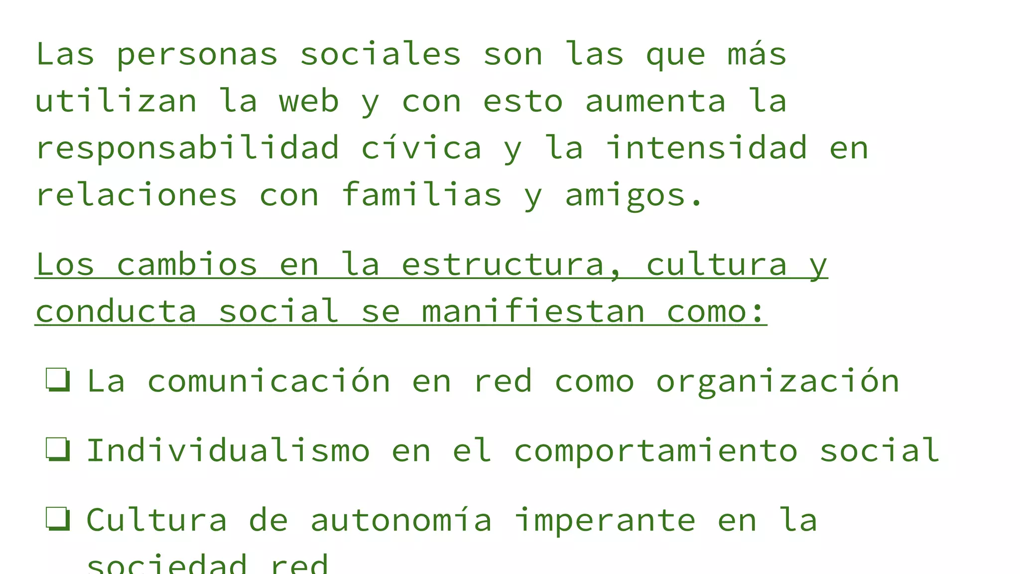 Las personas sociales son las que más
utilizan la web y con esto aumenta la
responsabilidad cívica y la intensidad en
relaciones con familias y amigos.
Los cambios en la estructura, cultura y
conducta social se manifiestan como:
❏ La comunicación en red como organización
❏ Individualismo en el comportamiento social
❏ Cultura de autonomía imperante en la
 