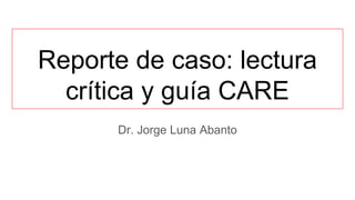 Reporte de caso: lectura
crítica y guía CARE
Dr. Jorge Luna Abanto
 