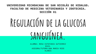 Regulación de la glucosa
sanguínea.
UNIVERSIDAD MICHOACANA DE SAN NICOLÁS DE HIDALGO.
FACULTAD DE MEDICINA VETERINARIA Y ZOOTECNIA.
SECCIÓN 01
ALUMNA: ROSA ESTEFANIA GUTIERREZ
RICO.
ASESORA/TUTORA:ANA MARIA RIOS
ALANIS
 