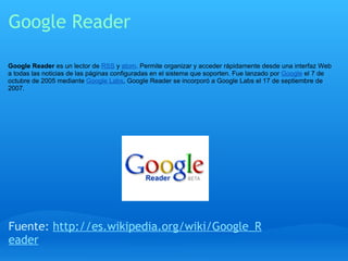 Google Reader Google Reader  es un lector de  RSS  y  atom . Permite organizar y acceder rápidamente desde una interfaz Web a todas las noticias de las páginas configuradas en el sistema que soporten. Fue lanzado por  Google  el 7 de octubre de 2005 mediante  Google Labs , Google Reader se incorporó a Google Labs el 17 de septiembre de 2007. Fuente:  http://es.wikipedia.org/wiki/Google_Reader 