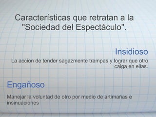 Insidioso La accion de tender sagazmente trampas y lograr que otro caiga en ellas. Engañoso Manejar la voluntad de otro por medio de artimañas e insinuaciones Características que retratan a la "Sociedad del Espectáculo". 