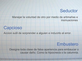 Capcioso Accion sutil de sorprender a alguien e inducirlo al error. Embustero Designa toda clase de falsa apariencia para embaucar o causar daño. Como la hipocresía o la calumnia. Seductor Manejar la voluntad de otro por medio de artimañas e insinuaciones 