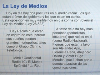La Ley de Medios      Hoy en dia hay dos posturas en el medio radial. Los que estan a favor del gobierno y los que estan en contra. Esta oposicion es muy visible hoy en dia con la controversial Ley de Medios (Ley 26.522).        Hay Radios que estan en contra de esta, porque sus dueños poseen grandes monopolios, tales como el Grupo Clarin o Telefónica.   Mitre / Continental Radio 10 / El Mundo Spléndid / La Red        A favor de esta hay mas personas (periodistas, locutores) que radios en si (como Radio Nacional). Figuras que estan a favor son Alejandro Apo, Florencia Peña, Alejandro Dolina y Victor Hugo Morales, que luchan por la democratizacion de las comunicaciones. 