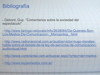 Bibliografía   - Debord, Guy. "Comentarios sobre la sociedad del espectáculo"   -  http://www.taringa.net/posts/info/2638064/De-Quienes-Son-Los-Medios-De-Comunicacion-_Monopolios_.html   -  http://www.radionacional.com.ar/audios/victor-hugo-morales-habla-sobre-el-debate-de-la-ley-de-servicios-de-comunicacion-audiovisual.html   -  http://www.continental.com.ar/buscar.aspx?q=ley+de+medios   -  http://www.leydemedios.com.ar/ 