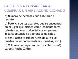 Factores a considerar al comprar un aire acondicionadoa) Número de personas que habitarán el recinto.b) Potencia de los aparatos que se encuentran en el lugar que disipen calor (computadores, televisores, electrodomésticos en general). Toda la potencia se liberará como calor.c) Ventilación (posibles fugas de aire que puedan haber como ventanas, puertas, etc.)d) Volumen del lugar en metros cúbicos (m³) Largo X Ancho X Alto.