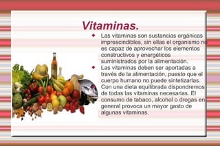 Vitaminas. Las vitaminas son sustancias orgánicas imprescindibles, sin ellas el organismo no es capaz de aprovechar los elementos constructivos y energéticos suministrados por la alimentación.  Las vitaminas deben ser aportadas a través de la alimentación, puesto que el cuerpo humano no puede sintetizarlas.  Con una dieta equilibrada dispondremos de todas las vitaminas necesarias. El consumo de tabaco, alcohol o drogas en general provoca un mayor gasto de algunas vitaminas. 