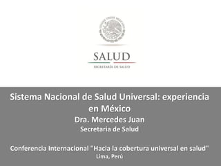 Sistema Nacional de Salud Universal: experiencia
en México
Dra. Mercedes Juan
Secretaria de Salud
Conferencia Internacional "Hacia la cobertura universal en salud"
Lima, Perú
 