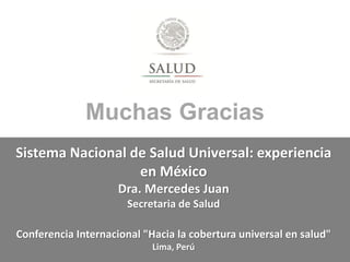 Muchas Gracias
Sistema Nacional de Salud Universal: experiencia
en México
Dra. Mercedes Juan
Secretaria de Salud
Conferenc...
