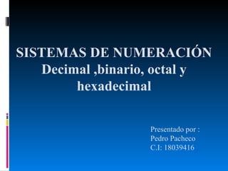 SISTEMAS DE NUMERACIÓN
Decimal ,binario, octal y
hexadecimal
Presentado por :
Pedro Pacheco
C.I: 18039416
 