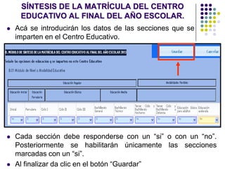 SÍNTESIS DE LA MATRÍCULA DEL CENTRO
EDUCATIVO AL FINAL DEL AÑO ESCOLAR.
 Acá se introducirán los datos de las secciones que se
imparten en el Centro Educativo.
 Cada sección debe responderse con un “si” o con un “no”.
Posteriormente se habilitarán únicamente las secciones
marcadas con un “si”.
 Al finalizar da clic en el botón “Guardar”
 