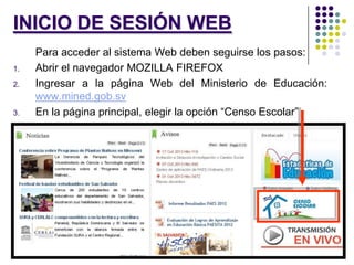 INICIO DE SESIÓN WEB
Para acceder al sistema Web deben seguirse los pasos:
1. Abrir el navegador MOZILLA FIREFOX
2. Ingresar a la página Web del Ministerio de Educación:
www.mined.gob.sv
3. En la página principal, elegir la opción “Censo Escolar”
 