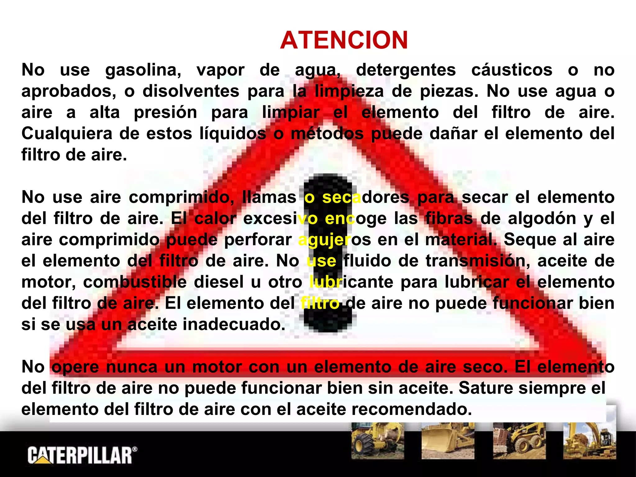 ATENCION No use gasolina, vapor de agua, detergentes cáusticos o no aprobados, o disolventes para la limpieza de piezas. No use agua o aire a alta presión para limpiar el elemento del filtro de aire. Cualquiera de estos líquidos o métodos puede dañar el elemento del filtro de aire. No use aire comprimido, llamas  o seca dores   para secar el elemento del filtro de aire. El calor excesi vo   enc oge las fibras de algodón y el aire comprimido puede perforar  agujer os en el material. Seque al aire el elemento del filtro de aire. No  use  fluido   de transmisión, aceite de motor, combustible diesel u otro  lubr icante para lubricar el elemento del filtro de aire. El elemento del  filtro  de aire no puede funcionar bien si se usa un aceite inadecuado. No opere nunca un motor con un elemento de aire seco. El elemento del filtro de aire no puede funcionar bien sin aceite. Sature siempre el elemento del filtro de aire con el aceite recomendado. 